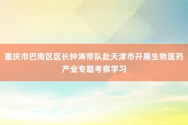 重庆市巴南区区长钟涛带队赴天津市开展生物医药产业专题考察学习