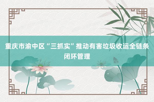 重庆市渝中区“三抓实”推动有害垃圾收运全链条闭环管理