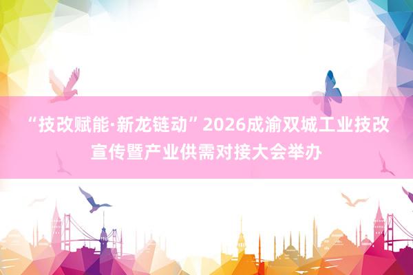 “技改赋能·新龙链动”2026成渝双城工业技改宣传暨产业供需对接大会举办