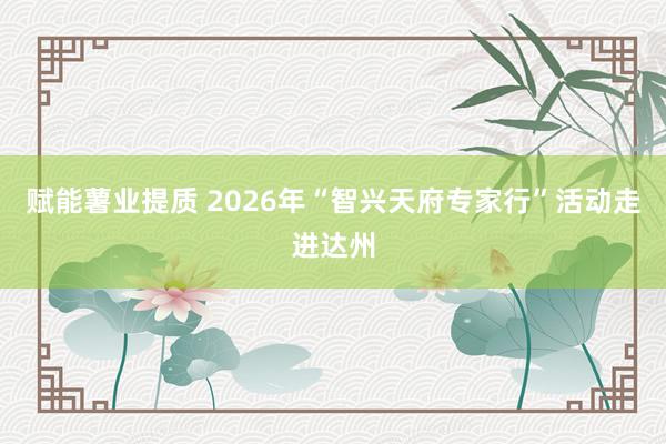 赋能薯业提质 2026年“智兴天府专家行”活动走进达州