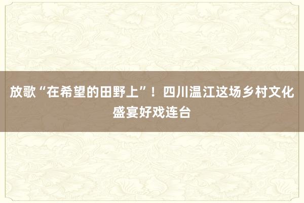 放歌“在希望的田野上”！四川温江这场乡村文化盛宴好戏连台