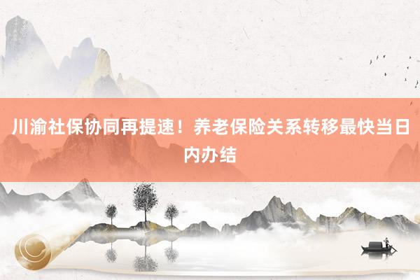 川渝社保协同再提速！养老保险关系转移最快当日内办结