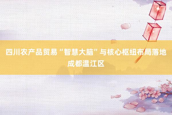 四川农产品贸易“智慧大脑”与核心枢纽布局落地成都温江区