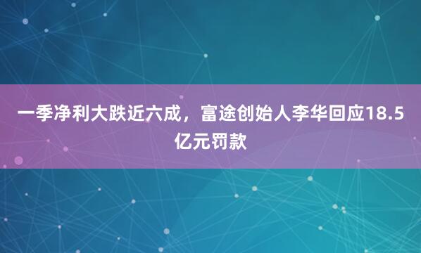 一季净利大跌近六成，富途创始人李华回应18.5亿元罚款
