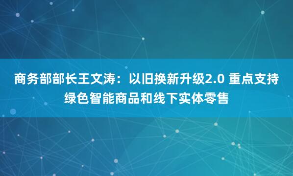 商务部部长王文涛：以旧换新升级2.0 重点支持绿色智能商品和线下实体零售