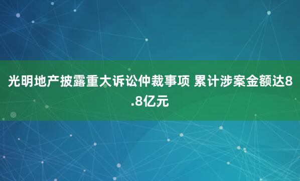 光明地产披露重大诉讼仲裁事项 累计涉案金额达8.8亿元