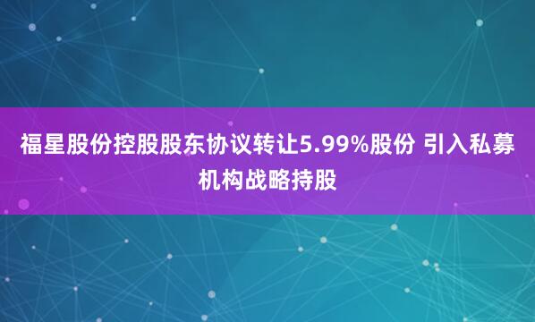 福星股份控股股东协议转让5.99%股份 引入私募机构战略持股