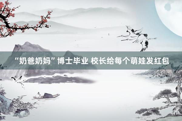 “奶爸奶妈”博士毕业 校长给每个萌娃发红包