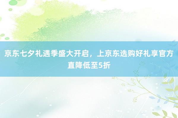 京东七夕礼遇季盛大开启，上京东选购好礼享官方直降低至5折