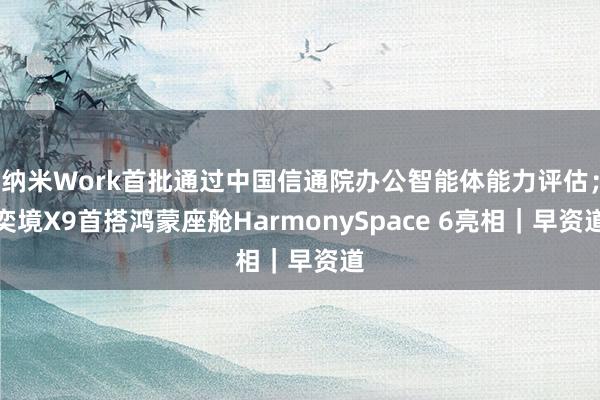 纳米Work首批通过中国信通院办公智能体能力评估；奕境X9首搭鸿蒙座舱HarmonySpace 6亮相｜早资道