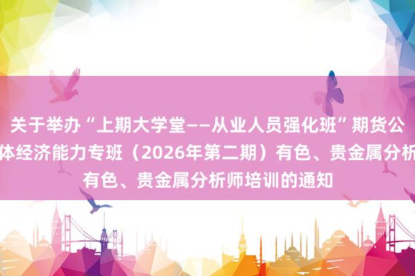 关于举办“上期大学堂——从业人员强化班”期货公司提升服务实体经济能力专班（2026年第二期）有色、贵金属分析师培训的通知