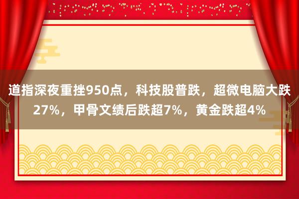 道指深夜重挫950点，科技股普跌，超微电脑大跌27%，甲骨文绩后跌超7%，黄金跌超4%