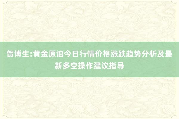 贺博生:黄金原油今日行情价格涨跌趋势分析及最新多空操作建议指导