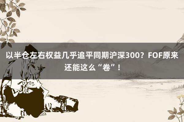 以半仓左右权益几乎追平同期沪深300？FOF原来还能这么“卷”！