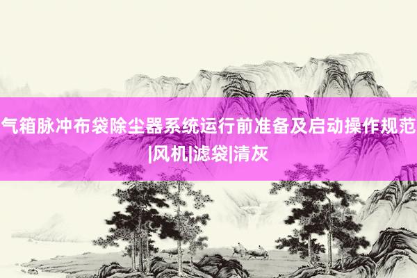 气箱脉冲布袋除尘器系统运行前准备及启动操作规范|风机|滤袋|清灰