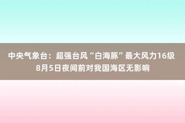 中央气象台：超强台风“白海豚”最大风力16级 8月5日夜间前对我国海区无影响