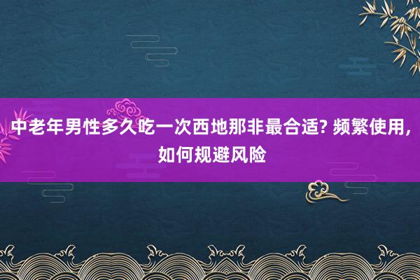 中老年男性多久吃一次西地那非最合适? 频繁使用, 如何规避风险