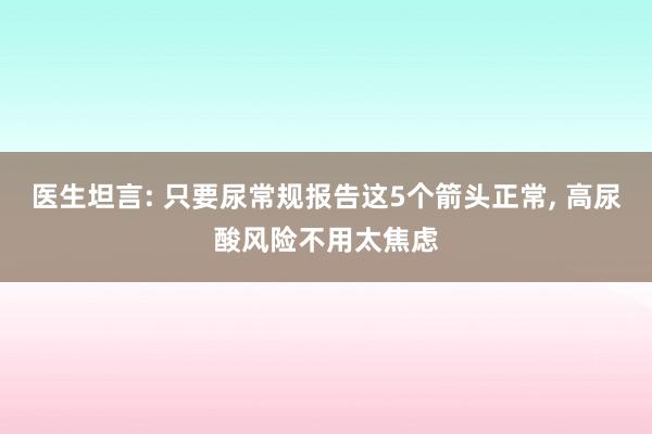 医生坦言: 只要尿常规报告这5个箭头正常, 高尿酸风险不用太焦虑