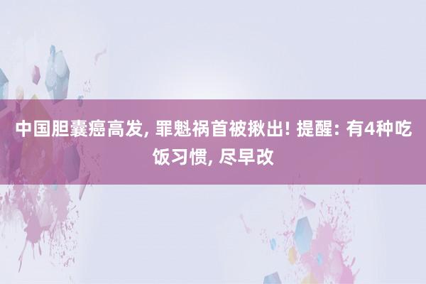 中国胆囊癌高发, 罪魁祸首被揪出! 提醒: 有4种吃饭习惯, 尽早改