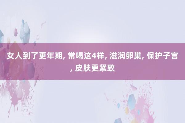 女人到了更年期, 常喝这4样, 滋润卵巢, 保护子宫, 皮肤更紧致