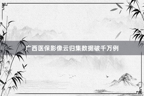 广西医保影像云归集数据破千万例