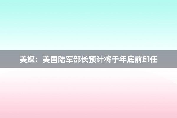 美媒：美国陆军部长预计将于年底前卸任