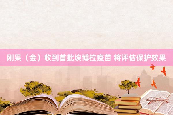 刚果（金）收到首批埃博拉疫苗 将评估保护效果