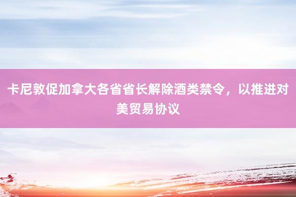 卡尼敦促加拿大各省省长解除酒类禁令，以推进对美贸易协议
