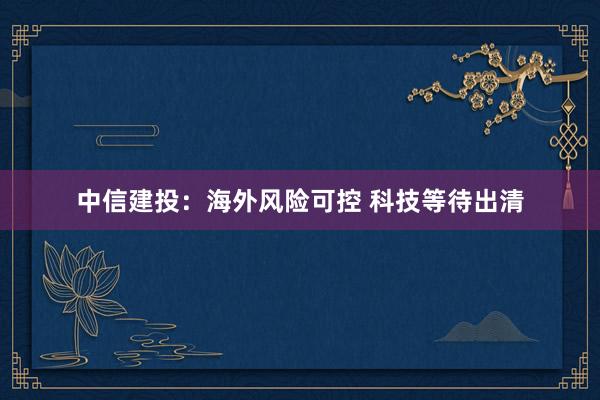 中信建投：海外风险可控 科技等待出清