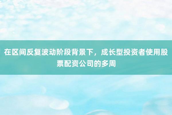 在区间反复波动阶段背景下，成长型投资者使用股票配资公司的多周