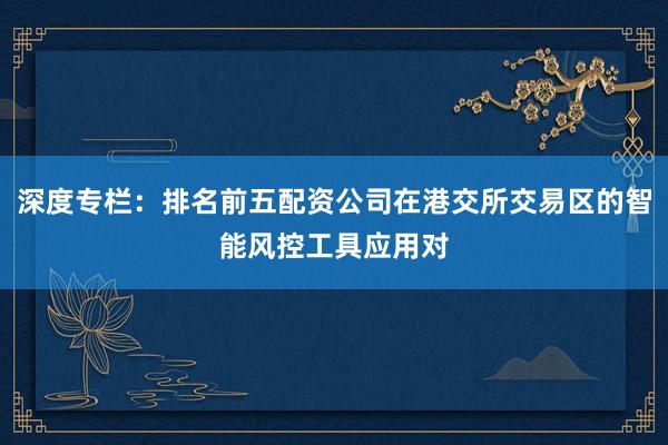 深度专栏：排名前五配资公司在港交所交易区的智能风控工具应用对