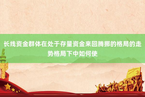 长线资金群体在处于存量资金来回腾挪的格局的走势格局下中如何使