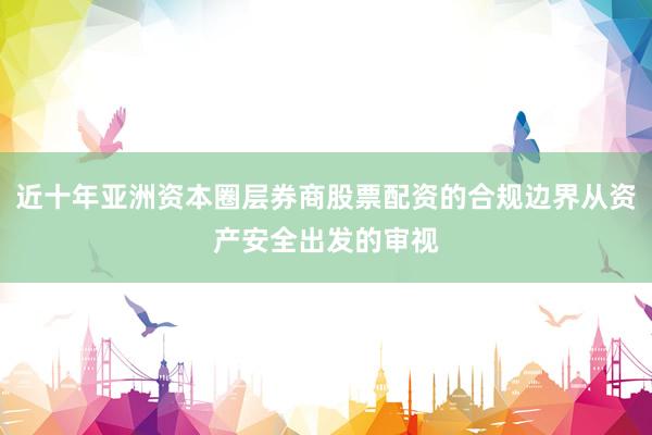 近十年亚洲资本圈层券商股票配资的合规边界从资产安全出发的审视