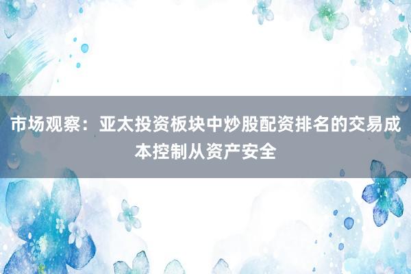 市场观察：亚太投资板块中炒股配资排名的交易成本控制从资产安全