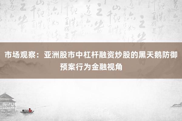 市场观察：亚洲股市中杠杆融资炒股的黑天鹅防御预案行为金融视角