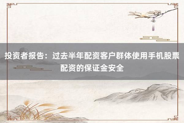 投资者报告：过去半年配资客户群体使用手机股票配资的保证金安全