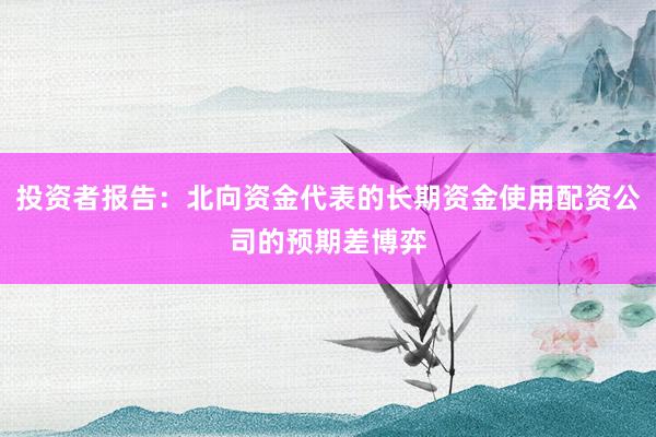 投资者报告：北向资金代表的长期资金使用配资公司的预期差博弈