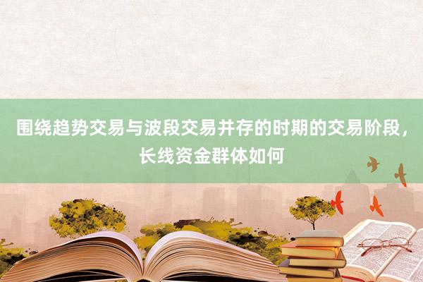 围绕趋势交易与波段交易并存的时期的交易阶段，长线资金群体如何