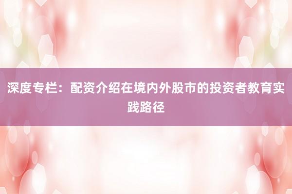 深度专栏：配资介绍在境内外股市的投资者教育实践路径