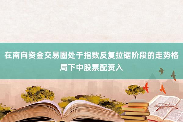 在南向资金交易圈处于指数反复拉锯阶段的走势格局下中股票配资入