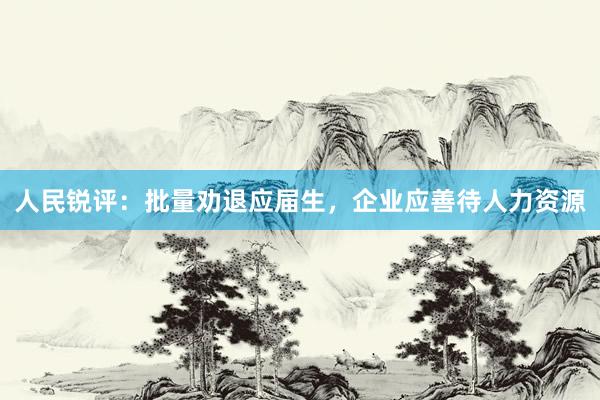 人民锐评：批量劝退应届生，企业应善待人力资源