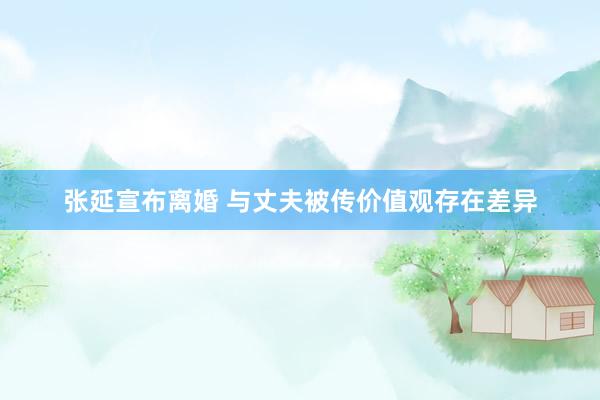 张延宣布离婚 与丈夫被传价值观存在差异