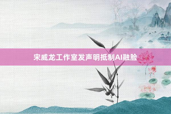 宋威龙工作室发声明抵制AI融脸