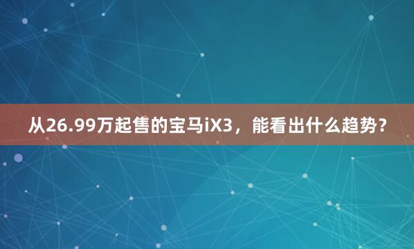 从26.99万起售的宝马iX3，能看出什么趋势？