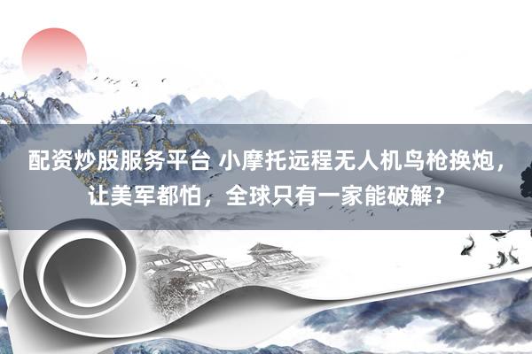 配资炒股服务平台 小摩托远程无人机鸟枪换炮，让美军都怕，全球只有一家能破解？