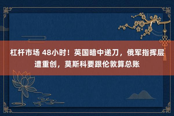 杠杆市场 48小时！英国暗中递刀，俄军指挥层遭重创，莫斯科要跟伦敦算总账