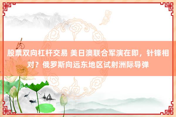 股票双向杠杆交易 美日澳联合军演在即，针锋相对？俄罗斯向远东地区试射洲际导弹
