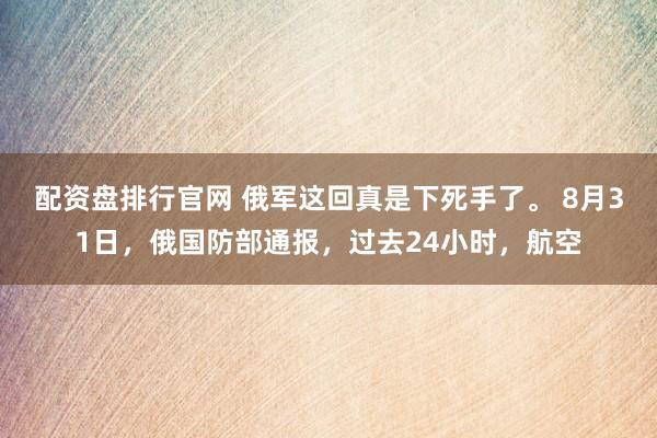 配资盘排行官网 俄军这回真是下死手了。 8月31日，俄国防部通报，过去24小时，航空