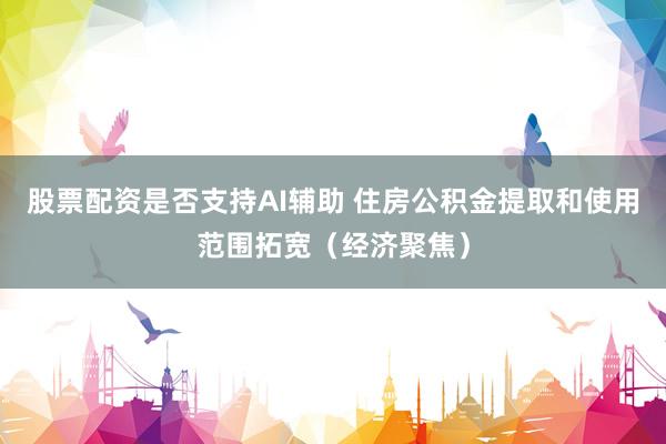 股票配资是否支持AI辅助 住房公积金提取和使用范围拓宽（经济聚焦）