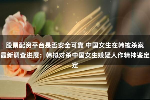股票配资平台是否安全可靠 中国女生在韩被杀案最新调查进展：韩拟对杀中国女生嫌疑人作精神鉴定